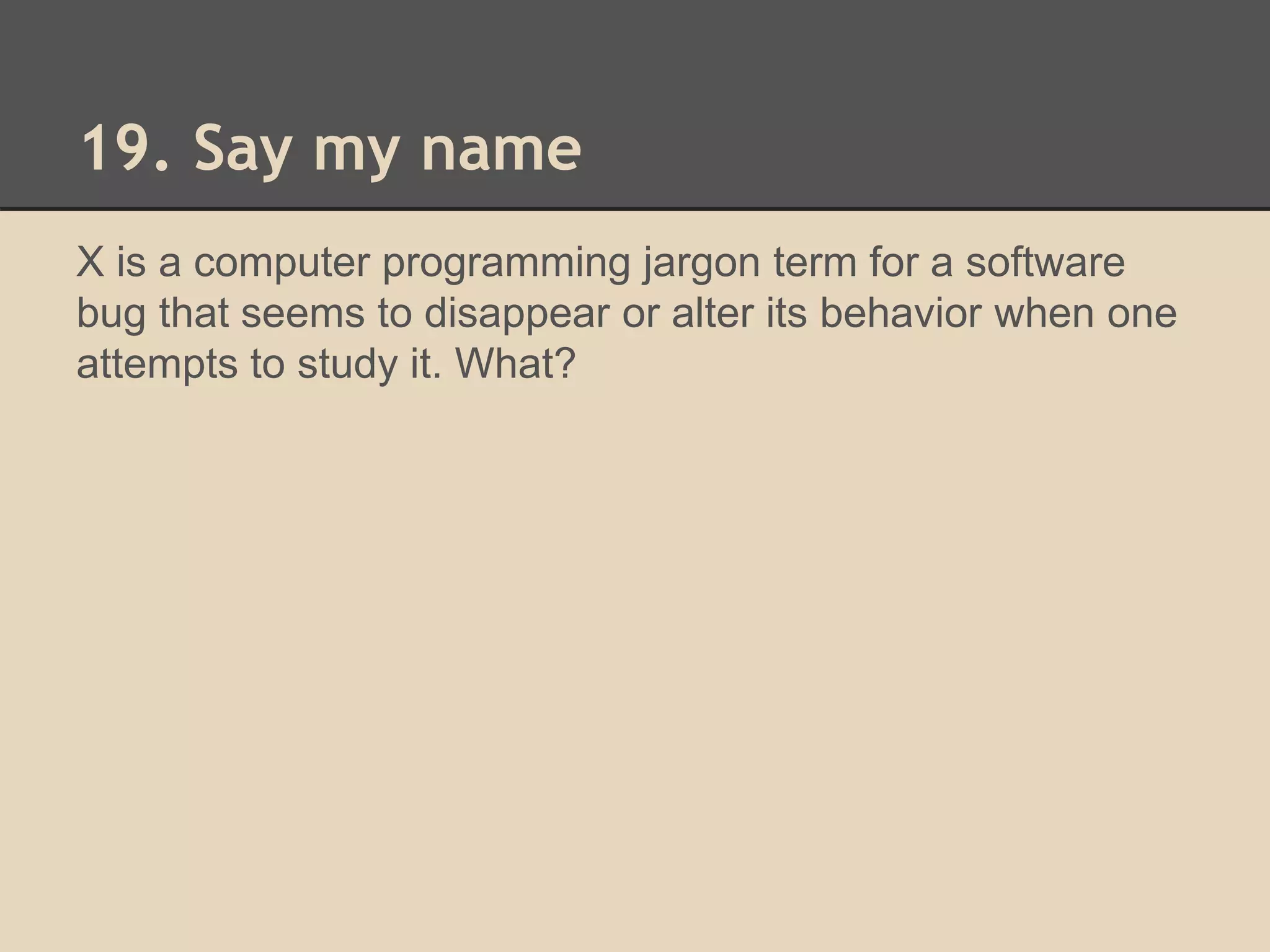 19. Say my name 
X is a computer programming jargon term for a software 
bug that seems to disappear or alter its behavior when one 
attempts to study it. What? 
 