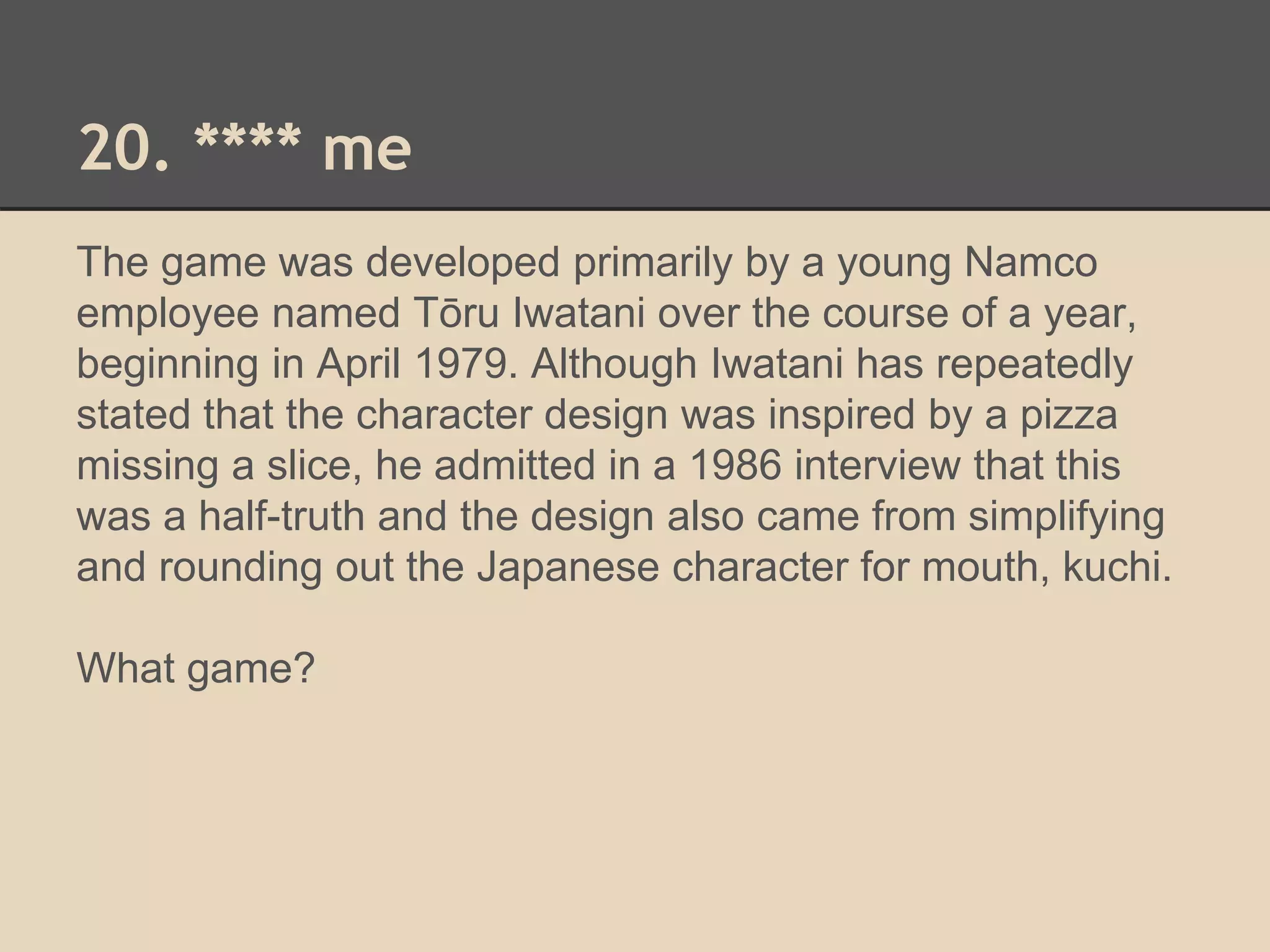 20. **** me 
The game was developed primarily by a young Namco 
employee named Tōru Iwatani over the course of a year, 
beginning in April 1979. Although Iwatani has repeatedly 
stated that the character design was inspired by a pizza 
missing a slice, he admitted in a 1986 interview that this 
was a half-truth and the design also came from simplifying 
and rounding out the Japanese character for mouth, kuchi. 
What game? 
 