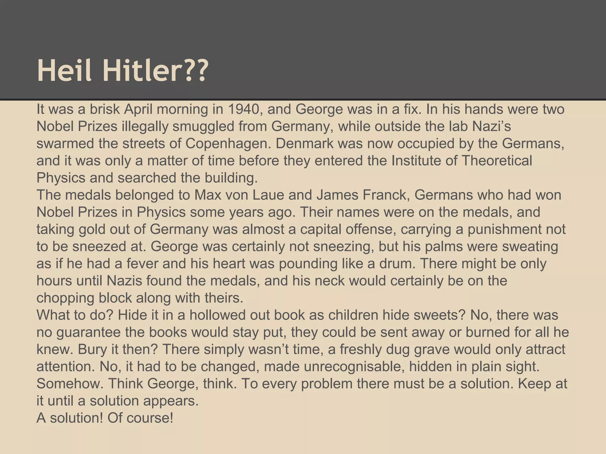 Heil Hitler?? 
It was a brisk April morning in 1940, and George was in a fix. In his hands were two 
Nobel Prizes illegally smuggled from Germany, while outside the lab Nazi’s 
swarmed the streets of Copenhagen. Denmark was now occupied by the Germans, 
and it was only a matter of time before they entered the Institute of Theoretical 
Physics and searched the building. 
The medals belonged to Max von Laue and James Franck, Germans who had won 
Nobel Prizes in Physics some years ago. Their names were on the medals, and 
taking gold out of Germany was almost a capital offense, carrying a punishment not 
to be sneezed at. George was certainly not sneezing, but his palms were sweating 
as if he had a fever and his heart was pounding like a drum. There might be only 
hours until Nazis found the medals, and his neck would certainly be on the 
chopping block along with theirs. 
What to do? Hide it in a hollowed out book as children hide sweets? No, there was 
no guarantee the books would stay put, they could be sent away or burned for all he 
knew. Bury it then? There simply wasn’t time, a freshly dug grave would only attract 
attention. No, it had to be changed, made unrecognisable, hidden in plain sight. 
Somehow. Think George, think. To every problem there must be a solution. Keep at 
it until a solution appears. 
A solution! Of course! 
 