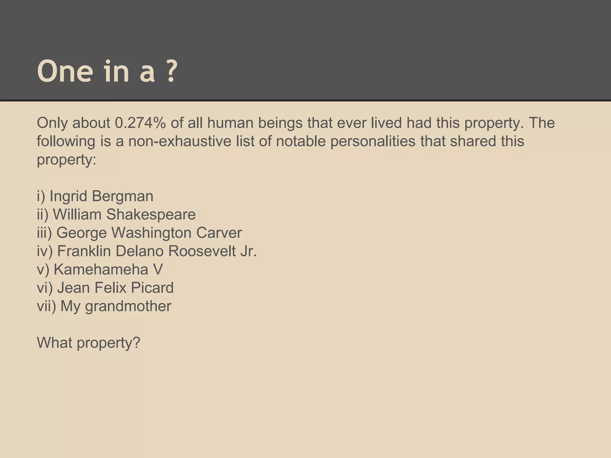 One in a ? 
Only about 0.274% of all human beings that ever lived had this property. The 
following is a non-exhaustive list of notable personalities that shared this 
property: 
i) Ingrid Bergman 
ii) William Shakespeare 
iii) George Washington Carver 
iv) Franklin Delano Roosevelt Jr. 
v) Kamehameha V 
vi) Jean Felix Picard 
vii) My grandmother 
What property? 
 