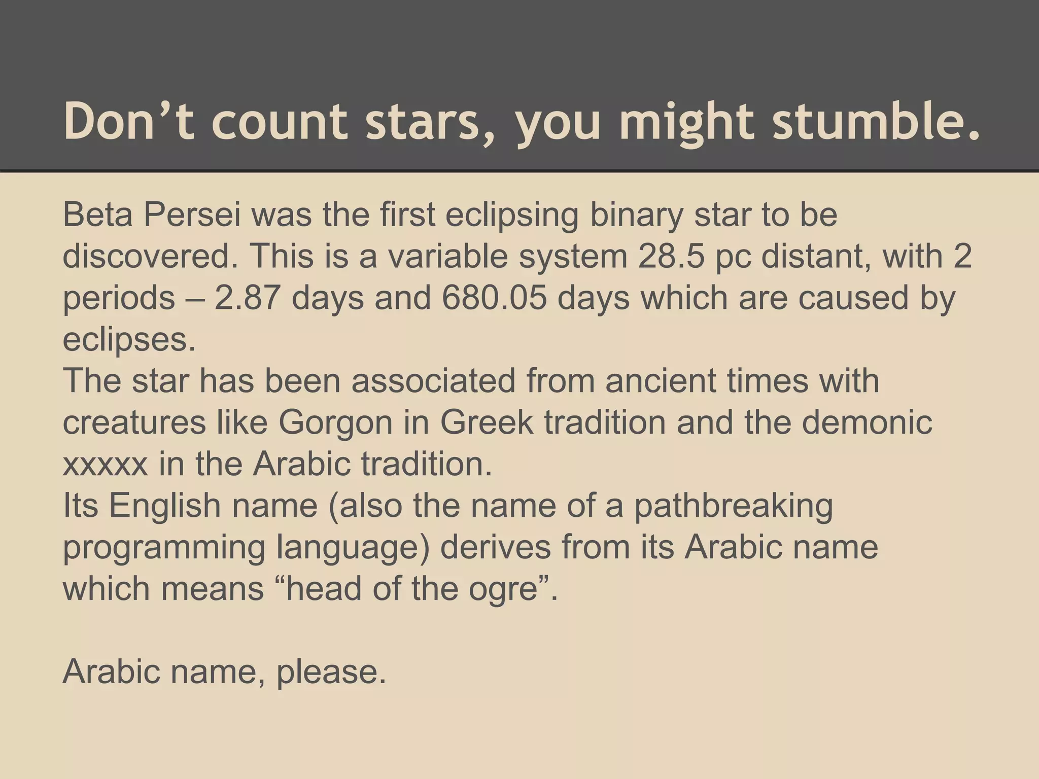 Don’t count stars, you might stumble. 
Beta Persei was the first eclipsing binary star to be 
discovered. This is a variable system 28.5 pc distant, with 2 
periods – 2.87 days and 680.05 days which are caused by 
eclipses. 
The star has been associated from ancient times with 
creatures like Gorgon in Greek tradition and the demonic 
xxxxx in the Arabic tradition. 
Its English name (also the name of a pathbreaking 
programming language) derives from its Arabic name 
which means “head of the ogre”. 
Arabic name, please. 
 