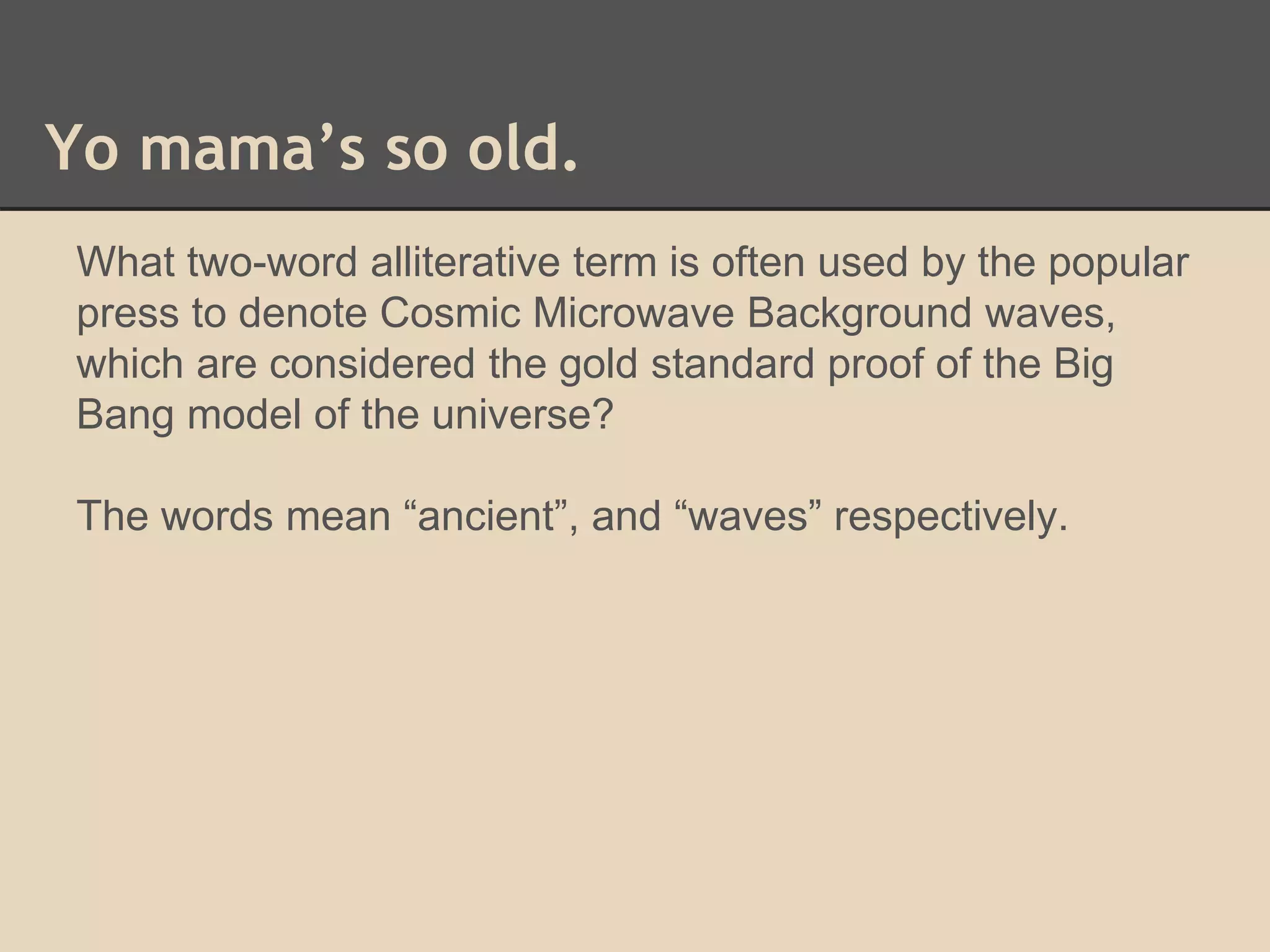 Yo mama’s so old. 
What two-word alliterative term is often used by the popular 
press to denote Cosmic Microwave Background waves, 
which are considered the gold standard proof of the Big 
Bang model of the universe? 
The words mean “ancient”, and “waves” respectively. 
 