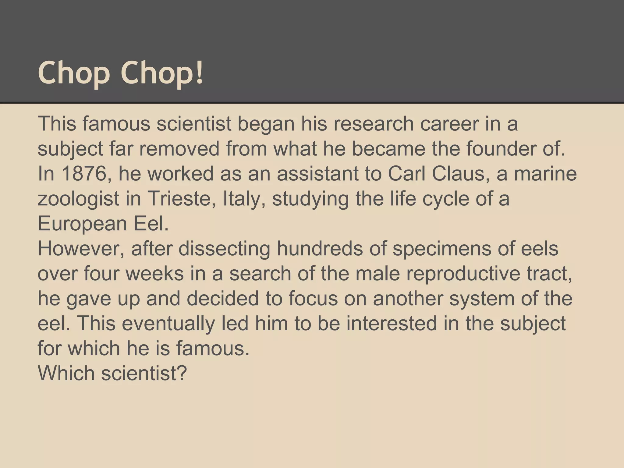 Chop Chop! 
This famous scientist began his research career in a 
subject far removed from what he became the founder of. 
In 1876, he worked as an assistant to Carl Claus, a marine 
zoologist in Trieste, Italy, studying the life cycle of a 
European Eel. 
However, after dissecting hundreds of specimens of eels 
over four weeks in a search of the male reproductive tract, 
he gave up and decided to focus on another system of the 
eel. This eventually led him to be interested in the subject 
for which he is famous. 
Which scientist? 
 