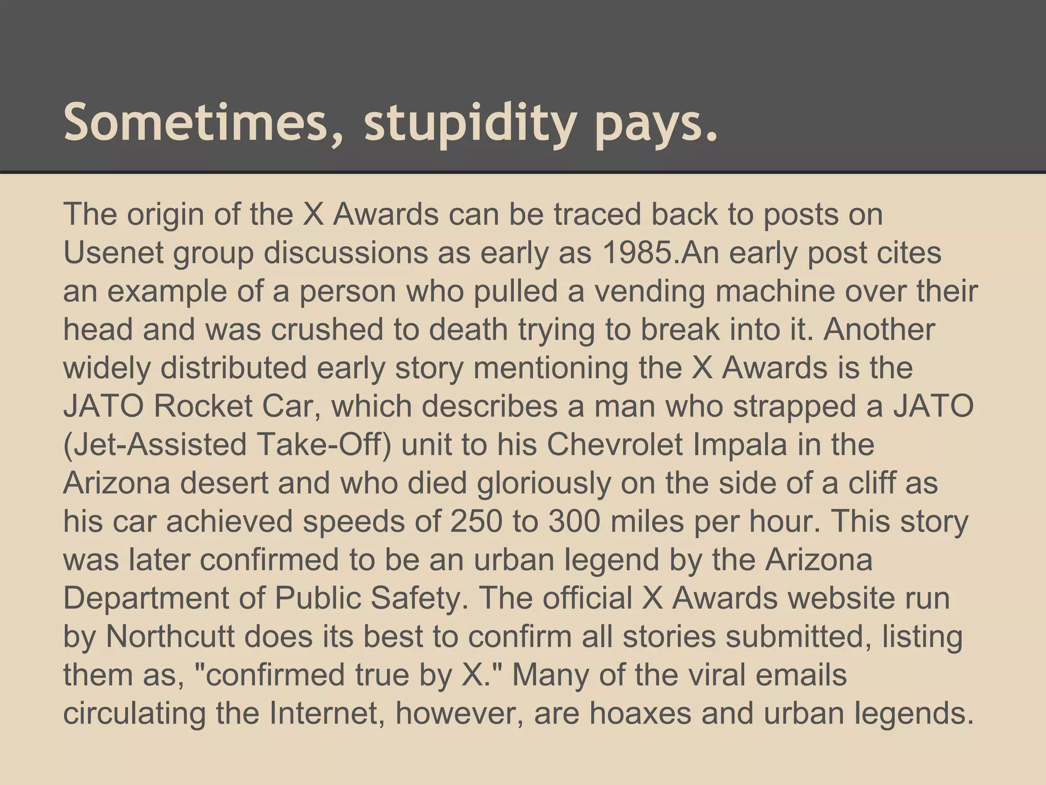 Sometimes, stupidity pays. 
The origin of the X Awards can be traced back to posts on 
Usenet group discussions as early as 1985.An early post cites 
an example of a person who pulled a vending machine over their 
head and was crushed to death trying to break into it. Another 
widely distributed early story mentioning the X Awards is the 
JATO Rocket Car, which describes a man who strapped a JATO 
(Jet-Assisted Take-Off) unit to his Chevrolet Impala in the 
Arizona desert and who died gloriously on the side of a cliff as 
his car achieved speeds of 250 to 300 miles per hour. This story 
was later confirmed to be an urban legend by the Arizona 
Department of Public Safety. The official X Awards website run 
by Northcutt does its best to confirm all stories submitted, listing 
them as, "confirmed true by X." Many of the viral emails 
circulating the Internet, however, are hoaxes and urban legends. 
 