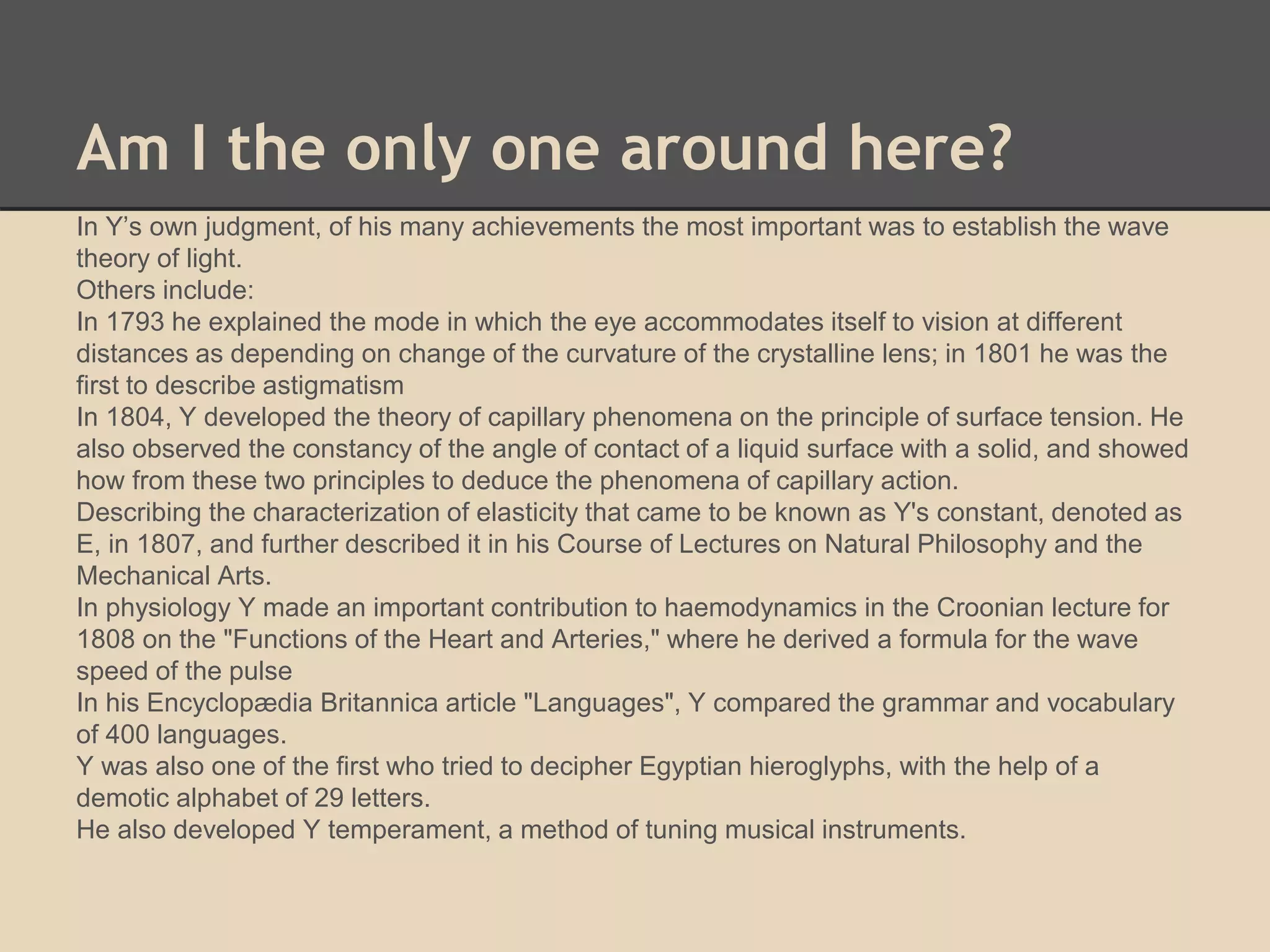 Am I the only one around here? 
In Y’s own judgment, of his many achievements the most important was to establish the wave 
theory of light. 
Others include: 
In 1793 he explained the mode in which the eye accommodates itself to vision at different 
distances as depending on change of the curvature of the crystalline lens; in 1801 he was the 
first to describe astigmatism 
In 1804, Y developed the theory of capillary phenomena on the principle of surface tension. He 
also observed the constancy of the angle of contact of a liquid surface with a solid, and showed 
how from these two principles to deduce the phenomena of capillary action. 
Describing the characterization of elasticity that came to be known as Y's constant, denoted as 
E, in 1807, and further described it in his Course of Lectures on Natural Philosophy and the 
Mechanical Arts. 
In physiology Y made an important contribution to haemodynamics in the Croonian lecture for 
1808 on the "Functions of the Heart and Arteries," where he derived a formula for the wave 
speed of the pulse 
In his Encyclopædia Britannica article "Languages", Y compared the grammar and vocabulary 
of 400 languages. 
Y was also one of the first who tried to decipher Egyptian hieroglyphs, with the help of a 
demotic alphabet of 29 letters. 
He also developed Y temperament, a method of tuning musical instruments. 
 