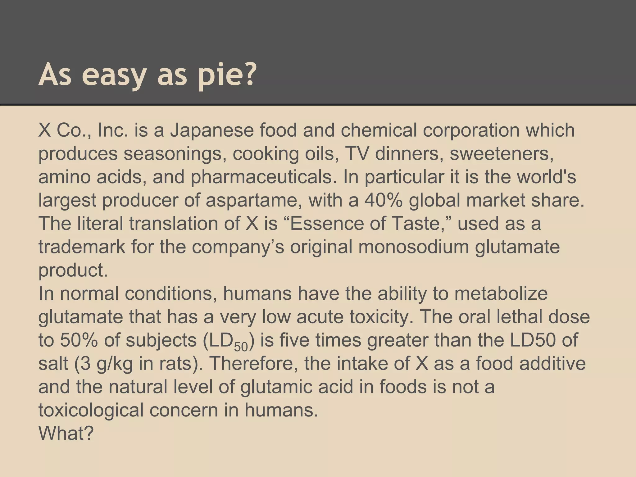 As easy as pie? 
X Co., Inc. is a Japanese food and chemical corporation which 
produces seasonings, cooking oils, TV dinners, sweeteners, 
amino acids, and pharmaceuticals. In particular it is the world's 
largest producer of aspartame, with a 40% global market share. 
The literal translation of X is “Essence of Taste,” used as a 
trademark for the company’s original monosodium glutamate 
product. 
In normal conditions, humans have the ability to metabolize 
glutamate that has a very low acute toxicity. The oral lethal dose 
to 50% of subjects (LD50) is five times greater than the LD50 of 
salt (3 g/kg in rats). Therefore, the intake of X as a food additive 
and the natural level of glutamic acid in foods is not a 
toxicological concern in humans. 
What? 
 