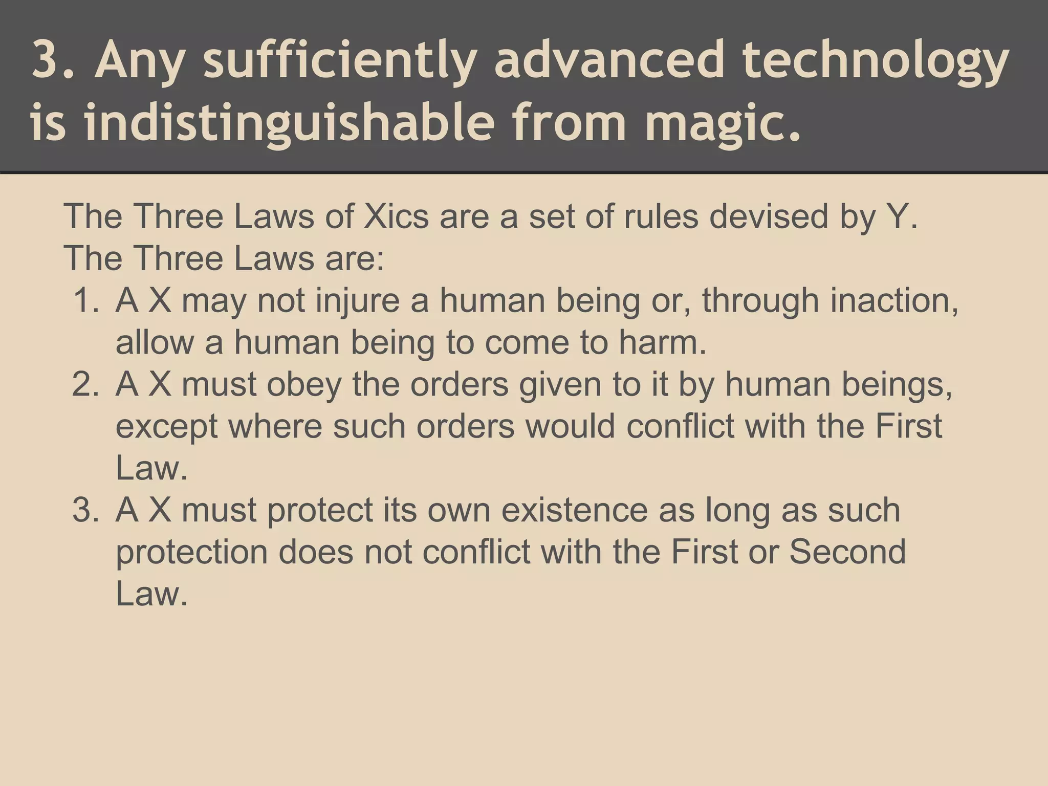 3. Any sufficiently advanced technology 
is indistinguishable from magic. 
The Three Laws of Xics are a set of rules devised by Y. 
The Three Laws are: 
1. A X may not injure a human being or, through inaction, 
allow a human being to come to harm. 
2. A X must obey the orders given to it by human beings, 
except where such orders would conflict with the First 
Law. 
3. A X must protect its own existence as long as such 
protection does not conflict with the First or Second 
Law. 
 