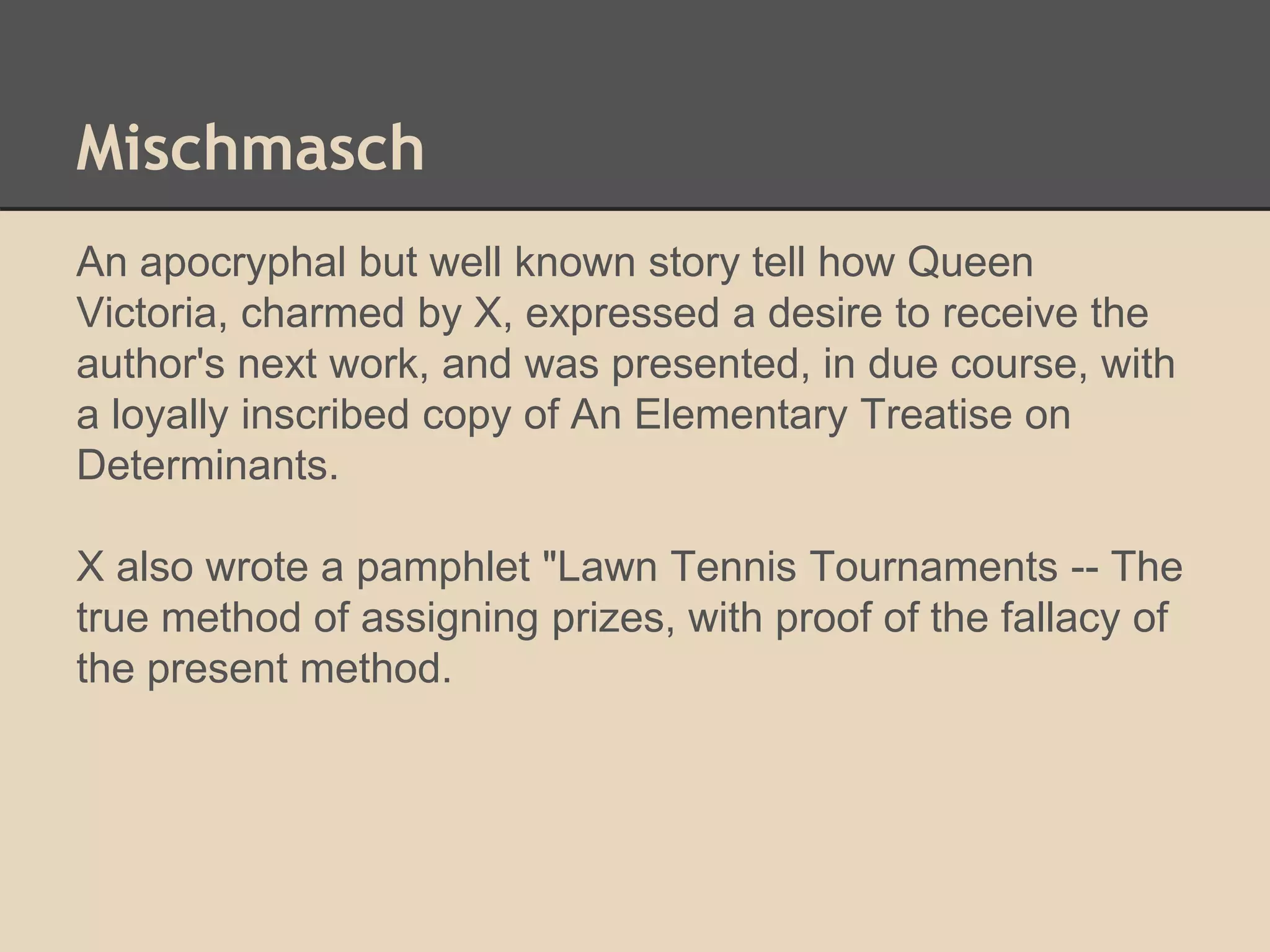 Mischmasch 
An apocryphal but well known story tell how Queen 
Victoria, charmed by X, expressed a desire to receive the 
author's next work, and was presented, in due course, with 
a loyally inscribed copy of An Elementary Treatise on 
Determinants. 
X also wrote a pamphlet "Lawn Tennis Tournaments -- The 
true method of assigning prizes, with proof of the fallacy of 
the present method. 
 