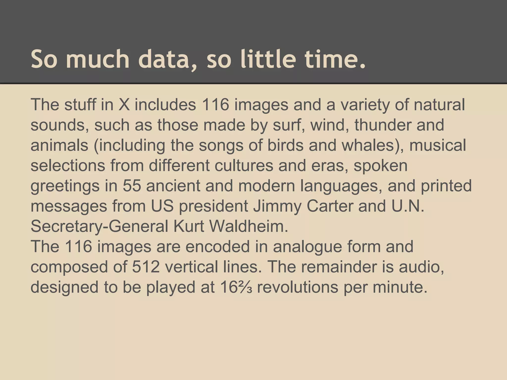 So much data, so little time. 
The stuff in X includes 116 images and a variety of natural 
sounds, such as those made by surf, wind, thunder and 
animals (including the songs of birds and whales), musical 
selections from different cultures and eras, spoken 
greetings in 55 ancient and modern languages, and printed 
messages from US president Jimmy Carter and U.N. 
Secretary-General Kurt Waldheim. 
The 116 images are encoded in analogue form and 
composed of 512 vertical lines. The remainder is audio, 
designed to be played at 16⅔ revolutions per minute. 
 