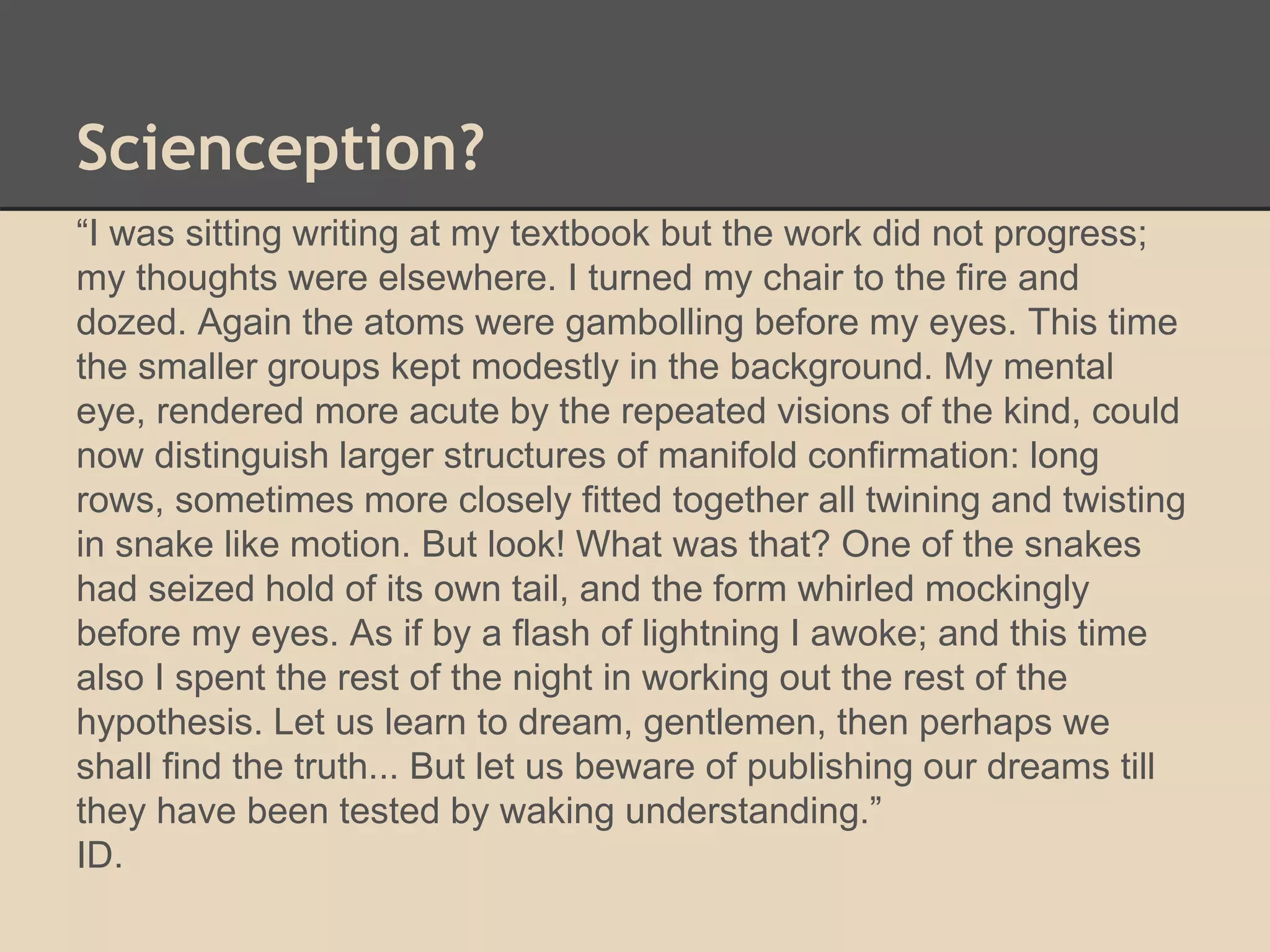 Scienception? 
“I was sitting writing at my textbook but the work did not progress; 
my thoughts were elsewhere. I turned my chair to the fire and 
dozed. Again the atoms were gambolling before my eyes. This time 
the smaller groups kept modestly in the background. My mental 
eye, rendered more acute by the repeated visions of the kind, could 
now distinguish larger structures of manifold confirmation: long 
rows, sometimes more closely fitted together all twining and twisting 
in snake like motion. But look! What was that? One of the snakes 
had seized hold of its own tail, and the form whirled mockingly 
before my eyes. As if by a flash of lightning I awoke; and this time 
also I spent the rest of the night in working out the rest of the 
hypothesis. Let us learn to dream, gentlemen, then perhaps we 
shall find the truth... But let us beware of publishing our dreams till 
they have been tested by waking understanding.” 
ID. 
 