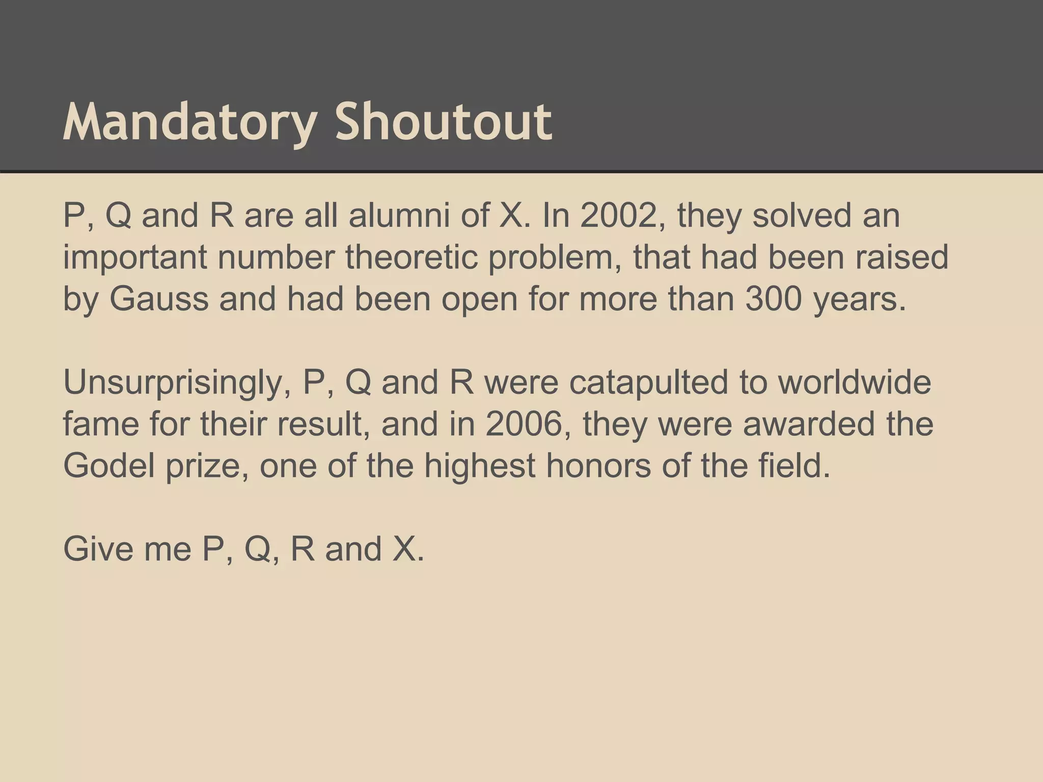 Mandatory Shoutout 
P, Q and R are all alumni of X. In 2002, they solved an 
important number theoretic problem, that had been raised 
by Gauss and had been open for more than 300 years. 
Unsurprisingly, P, Q and R were catapulted to worldwide 
fame for their result, and in 2006, they were awarded the 
Godel prize, one of the highest honors of the field. 
Give me P, Q, R and X. 
 