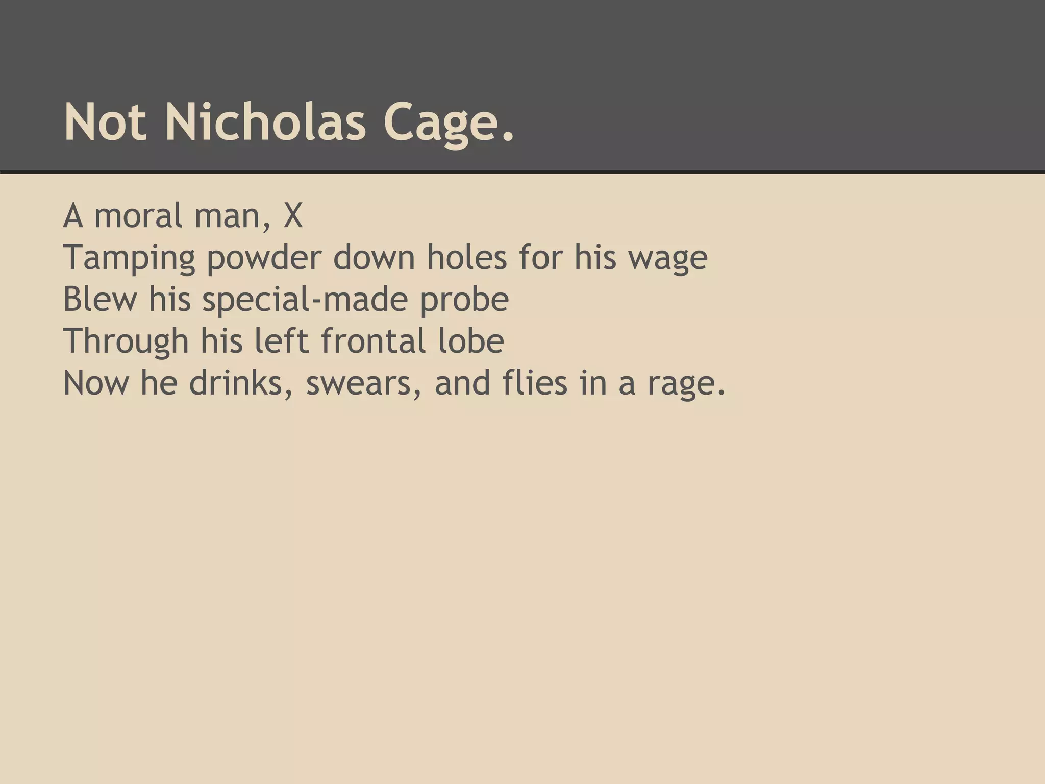 Not Nicholas Cage. 
A moral man, X 
Tamping powder down holes for his wage 
Blew his special-made probe 
Through his left frontal lobe 
Now he drinks, swears, and flies in a rage. 
 
