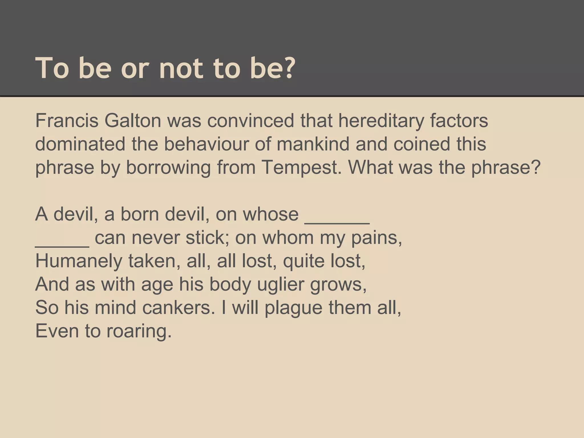 To be or not to be? 
Francis Galton was convinced that hereditary factors 
dominated the behaviour of mankind and coined this 
phrase by borrowing from Tempest. What was the phrase? 
A devil, a born devil, on whose ______ 
_____ can never stick; on whom my pains, 
Humanely taken, all, all lost, quite lost, 
And as with age his body uglier grows, 
So his mind cankers. I will plague them all, 
Even to roaring. 
 
