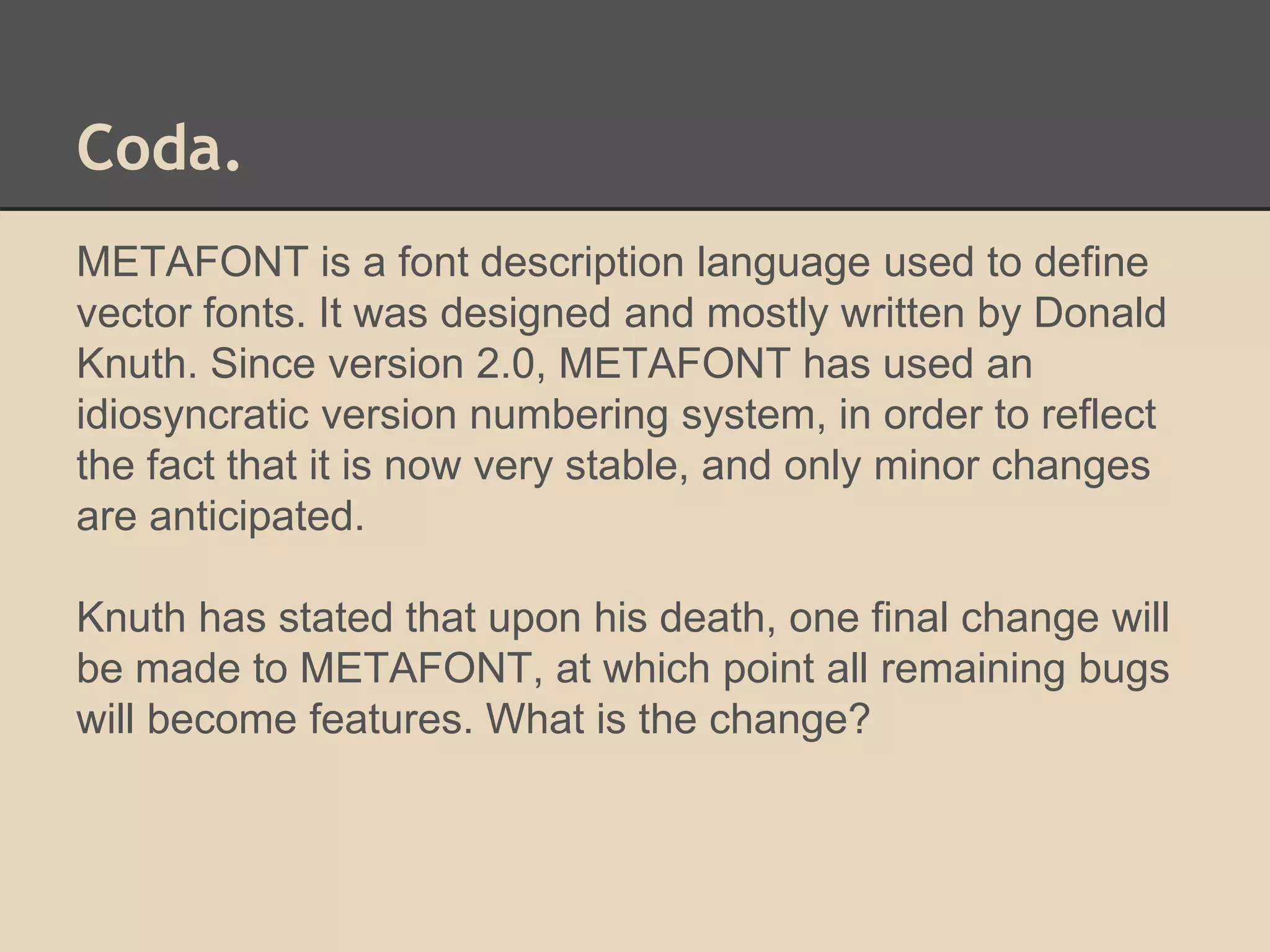 Coda. 
METAFONT is a font description language used to define 
vector fonts. It was designed and mostly written by Donald 
Knuth. Since version 2.0, METAFONT has used an 
idiosyncratic version numbering system, in order to reflect 
the fact that it is now very stable, and only minor changes 
are anticipated. 
Knuth has stated that upon his death, one final change will 
be made to METAFONT, at which point all remaining bugs 
will become features. What is the change? 
 
