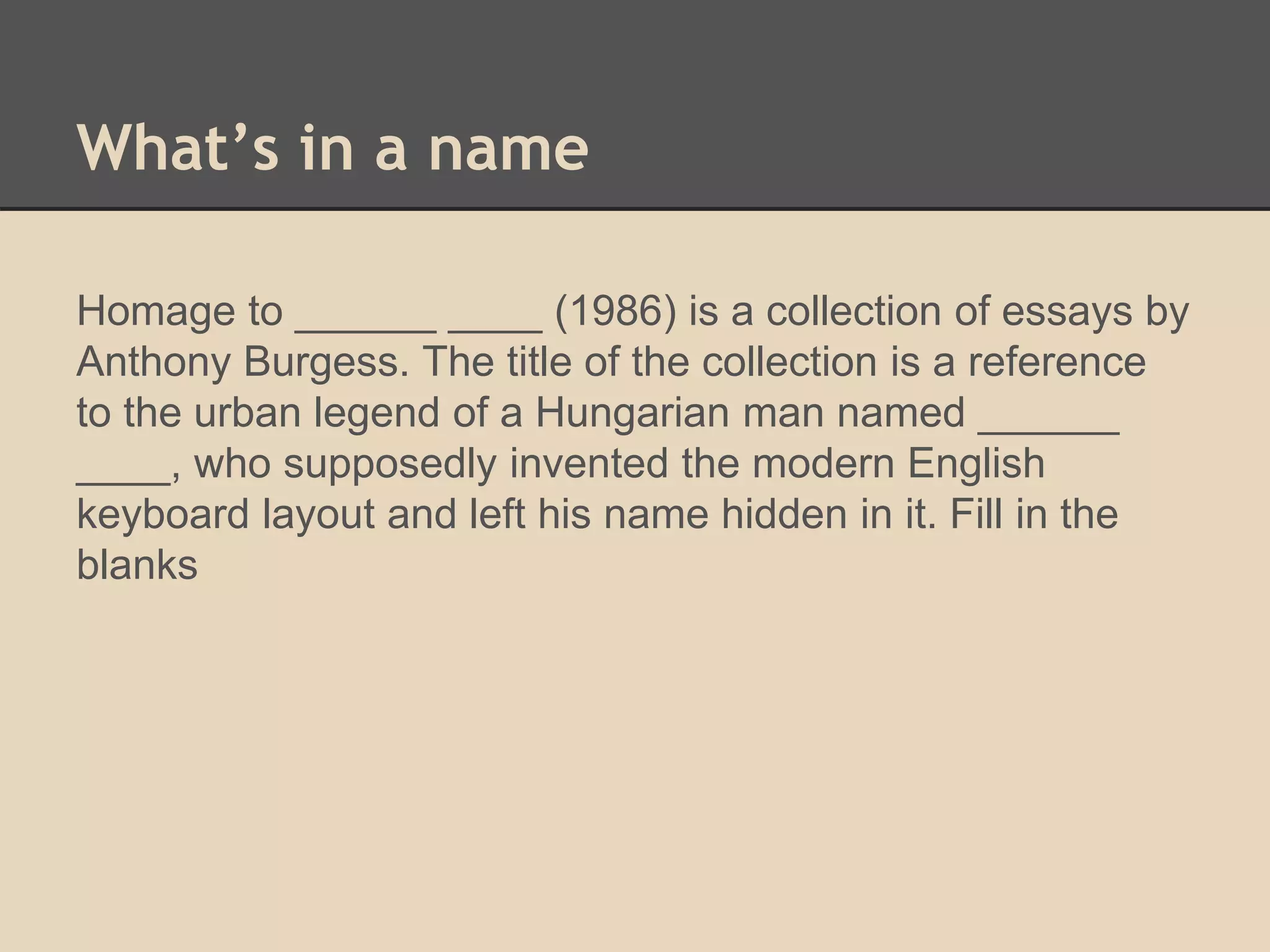 What’s in a name 
Homage to ______ ____ (1986) is a collection of essays by 
Anthony Burgess. The title of the collection is a reference 
to the urban legend of a Hungarian man named ______ 
____, who supposedly invented the modern English 
keyboard layout and left his name hidden in it. Fill in the 
blanks 
 