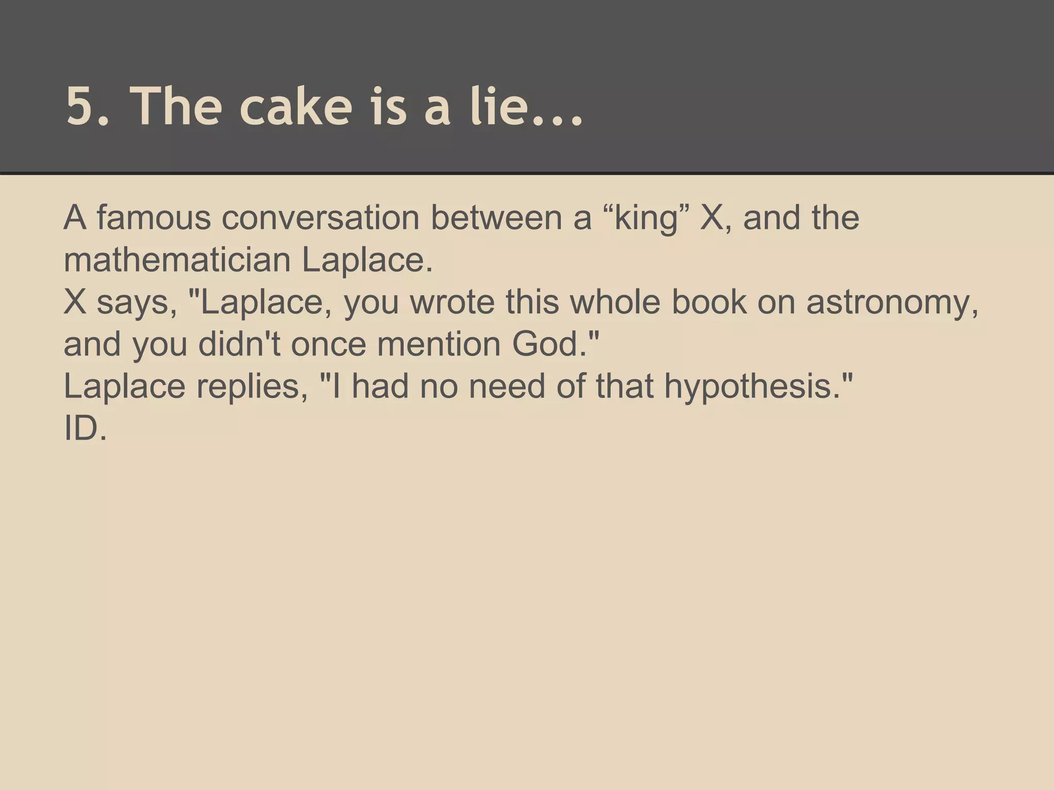5. The cake is a lie... 
A famous conversation between a “king” X, and the 
mathematician Laplace. 
X says, "Laplace, you wrote this whole book on astronomy, 
and you didn't once mention God." 
Laplace replies, "I had no need of that hypothesis." 
ID. 
 