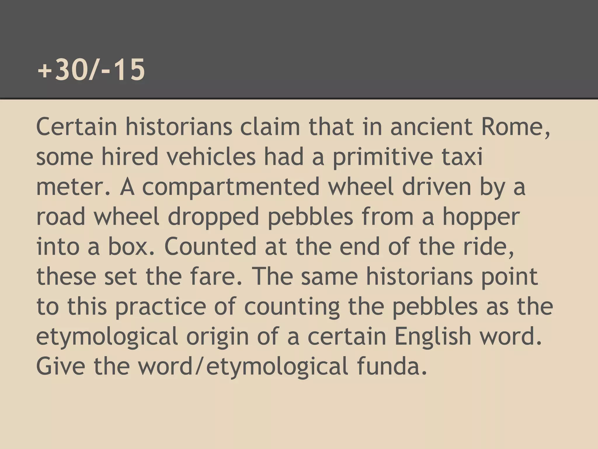 +30/-15 
Certain historians claim that in ancient Rome, 
some hired vehicles had a primitive taxi 
meter. A compartmented wheel driven by a 
road wheel dropped pebbles from a hopper 
into a box. Counted at the end of the ride, 
these set the fare. The same historians point 
to this practice of counting the pebbles as the 
etymological origin of a certain English word. 
Give the word/etymological funda. 
 