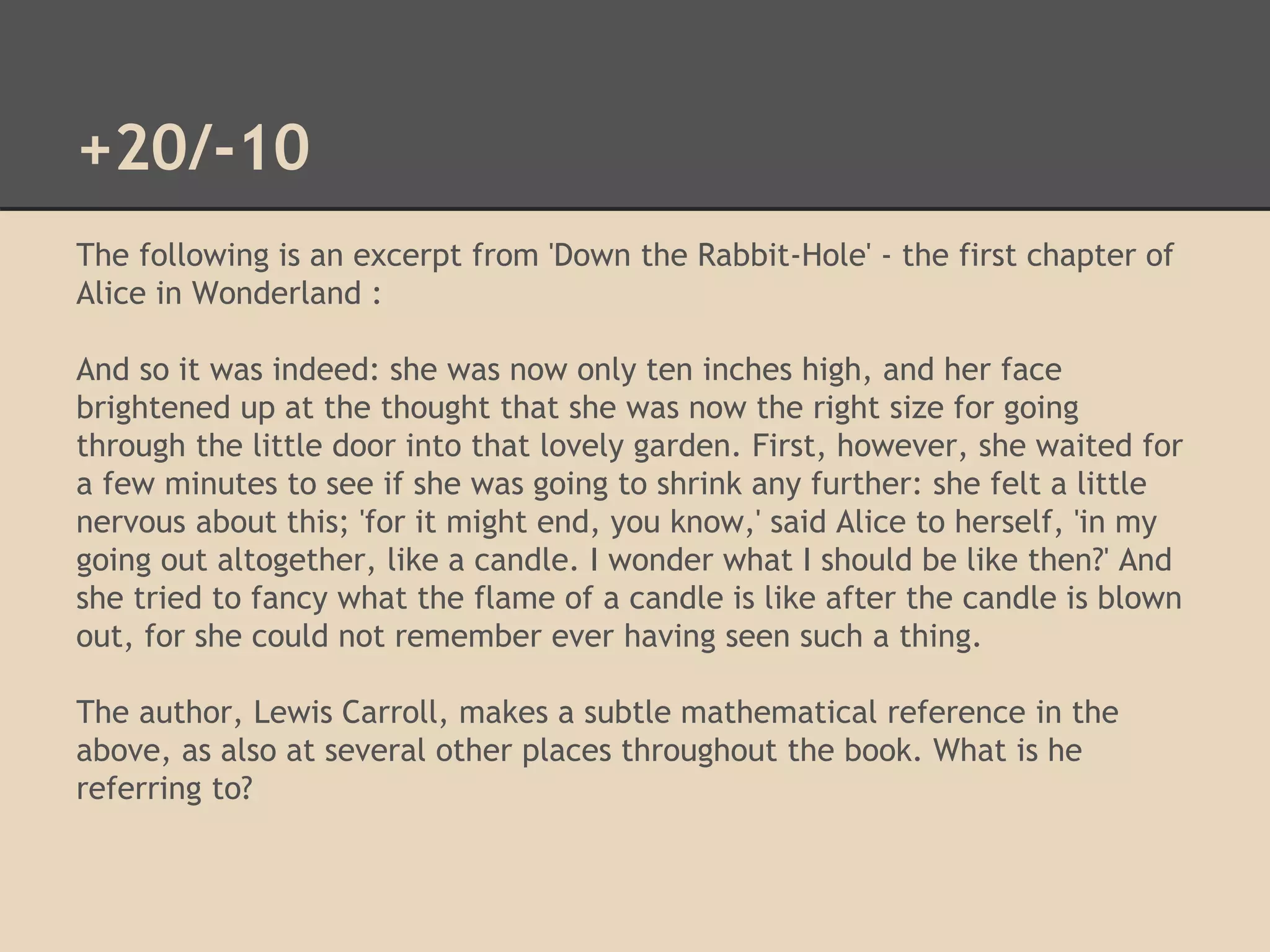 +20/-10 
The following is an excerpt from 'Down the Rabbit-Hole' - the first chapter of 
Alice in Wonderland : 
And so it was indeed: she was now only ten inches high, and her face 
brightened up at the thought that she was now the right size for going 
through the little door into that lovely garden. First, however, she waited for 
a few minutes to see if she was going to shrink any further: she felt a little 
nervous about this; 'for it might end, you know,' said Alice to herself, 'in my 
going out altogether, like a candle. I wonder what I should be like then?' And 
she tried to fancy what the flame of a candle is like after the candle is blown 
out, for she could not remember ever having seen such a thing. 
The author, Lewis Carroll, makes a subtle mathematical reference in the 
above, as also at several other places throughout the book. What is he 
referring to? 
 