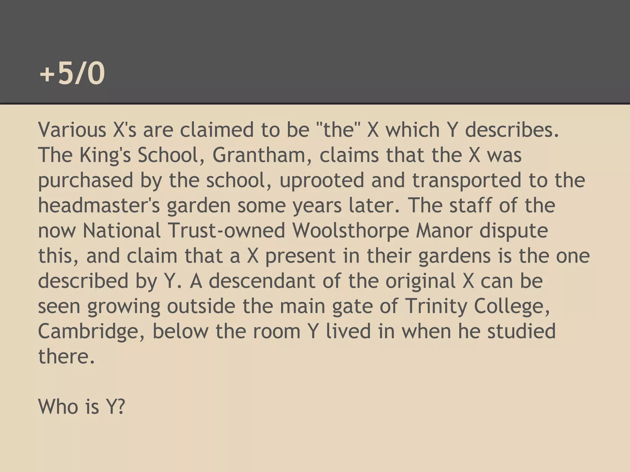 +5/0 
Various X's are claimed to be "the" X which Y describes. 
The King's School, Grantham, claims that the X was 
purchased by the school, uprooted and transported to the 
headmaster's garden some years later. The staff of the 
now National Trust-owned Woolsthorpe Manor dispute 
this, and claim that a X present in their gardens is the one 
described by Y. A descendant of the original X can be 
seen growing outside the main gate of Trinity College, 
Cambridge, below the room Y lived in when he studied 
there. 
Who is Y? 
 