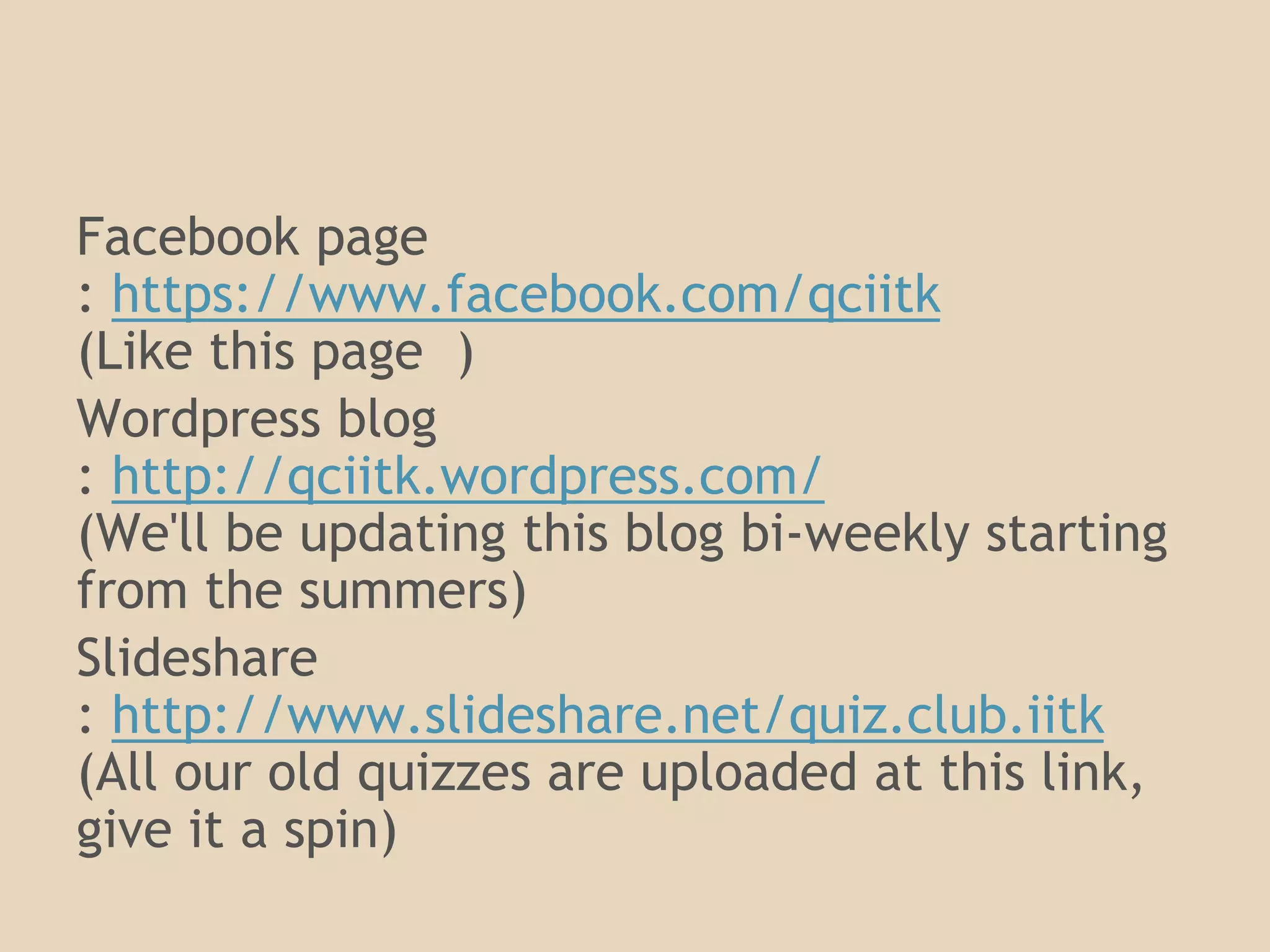 Want more? Stalk us on: 
Facebook page 
: https://www.facebook.com/qciitk 
(Like this page ) 
Wordpress blog 
: http://qciitk.wordpress.com/ 
(We'll be updating this blog bi-weekly starting 
from the summers) 
Slideshare 
: http://www.slideshare.net/quiz.club.iitk 
(All our old quizzes are uploaded at this link, 
give it a spin) 
 