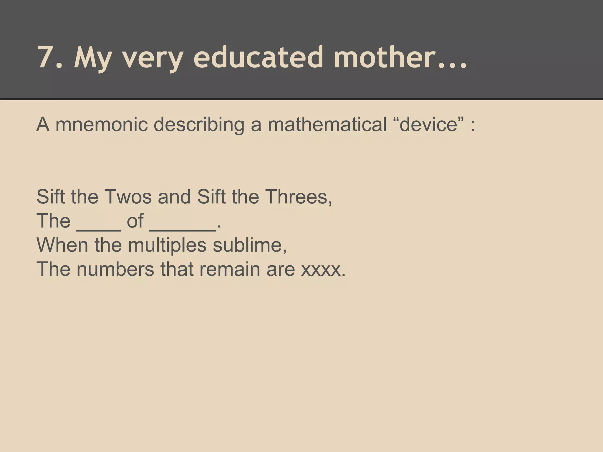 7. My very educated mother... 
A mnemonic describing a mathematical “device” : 
Sift the Twos and Sift the Threes, 
The ____ of ______. 
When the multiples sublime, 
The numbers that remain are xxxx. 
 