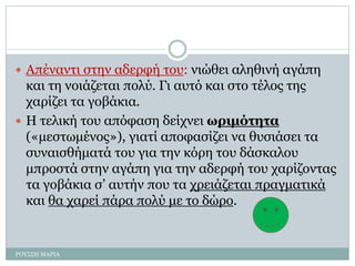  Απέναντι στην αδερφή του: νιώθει αληθινή αγάπη
και τη νοιάζεται πολύ. Γι αυτό και στο τέλος της
χαρίζει τα γοβάκια.
 Η τελική του απόφαση δείχνει ωριμότητα
(«μεστωμένος»), γιατί αποφασίζει να θυσιάσει τα
συναισθήματά του για την κόρη του δάσκαλου
μπροστά στην αγάπη για την αδερφή του χαρίζοντας
τα γοβάκια σ’ αυτήν που τα χρειάζεται πραγματικά
και θα χαρεί πάρα πολύ με το δώρο.
ΡΟΥΣΣΗ ΜΑΡΙΑ
 