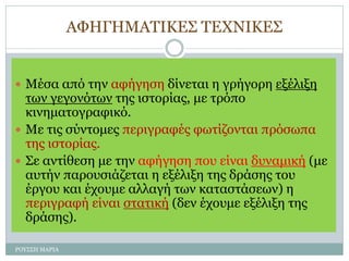 ΑΦΗΓΗΜΑΤΙΚΕΣ ΤΕΧΝΙΚΕΣ
 Μέσα από την αφήγηση δίνεται η γρήγορη εξέλιξη
των γεγονότων της ιστορίας, με τρόπο
κινηματογραφικό.
 Με τις σύντομες περιγραφές φωτίζονται πρόσωπα
της ιστορίας.
 Σε αντίθεση με την αφήγηση που είναι δυναμική (με
αυτήν παρουσιάζεται η εξέλιξη της δράσης του
έργου και έχουμε αλλαγή των καταστάσεων) η
περιγραφή είναι στατική (δεν έχουμε εξέλιξη της
δράσης).
ΡΟΥΣΣΗ ΜΑΡΙΑ
 