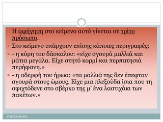  Η αφήγηση στο κείμενο αυτό γίνεται σε τρίτο
πρόσωπο.
 Στο κείμενο υπάρχουν επίσης κάποιες περιγραφές:
 - η κόρη του δάσκαλου: «είχε σγουρά μαλλιά και
μάτια μεγάλα. Είχε στητό κορμί και περπατησιά
περήφανη.»
 - η αδερφή του ήρωα: «τα μαλλιά της δεν έπεφταν
σγουρά στους ώμους. Είχε μια πλεξούδα ίσια που τη
σφιχτόδενε στο σβέρκο της μ’ ένα λαστιχάκι των
πακέτων.»
ΡΟΥΣΣΗ ΜΑΡΙΑ
 