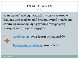 IN MEDIA RES
είναι τεχνική αφήγησης κατά την οποία η ιστορία
ξεκινάει από το μέσο, από ένα σημαντικό σημείο και
έπειτα με αναδρομική αφήγηση ο συγγραφέας
καταγράφει ό,τι έχει προηγηθεί.
 Αναδρομική :αναφέρεται στο παρελθόν
 Πρόδρομη ή πρόληψη : στο μέλλον
ΡΟΥΣΣΗ ΜΑΡΙΑ
 
