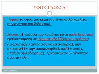 ΥΦΟΣ-ΓΛΩΣΣΑ
 ΄Υφος: το ύφος του κειμένου είναι απλό και λιτό,
συγκινητικό και διδακτικό.
Γλώσσα: Η γλώσσα του κειμένου είναι απλή δημοτική,
εμπλουτισμένη με ιδιωματικές λέξεις και φράσεις:
πχ παζαριτζής (αυτός που κάνει παζάρια), μην
αποφανεί (= μην αποκαλυφθεί), απέ (= μετά),
μπαξίσι (φιλοδώρημα), ξανόσταιναν (= γίνονταν
άνοστα) κλπ.
ΡΟΥΣΣΗ ΜΑΡΙΑ
 