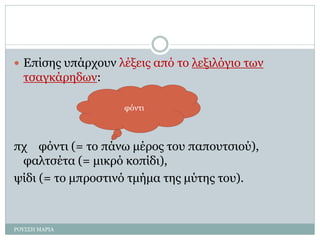  Επίσης υπάρχουν λέξεις από το λεξιλόγιο των
τσαγκάρηδων:
πχ φόντι (= το πάνω μέρος του παπουτσιού),
φαλτσέτα (= μικρό κοπίδι),
ψίδι (= το μπροστινό τμήμα της μύτης του).
φόντι
ΡΟΥΣΣΗ ΜΑΡΙΑ
 