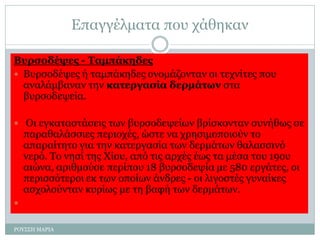 Επαγγέλματα που χάθηκαν
Βυρσοδέψες - Ταμπάκηδες
 Βυρσοδέψες ή ταμπάκηδες ονομάζονταν οι τεχνίτες που
αναλάμβαναν την κατεργασία δερμάτων στα
βυρσοδεψεία.
 Οι εγκαταστάσεις των βυρσοδεψείων βρίσκονταν συνήθως σε
παραθαλάσσιες περιοχές, ώστε να χρησιμοποιούν το
απαραίτητο για την κατεργασία των δερμάτων θαλασσινό
νερό. Το νησί της Χίου, από τις αρχές έως τα μέσα του 19ου
αιώνα, αριθμούσε περίπου 18 βυρσοδεψία με 580 εργάτες, οι
περισσότεροι εκ των οποίων άνδρες - οι λιγοστές γυναίκες
ασχολούνταν κυρίως με τη βαφή των δερμάτων.

ΡΟΥΣΣΗ ΜΑΡΙΑ
 