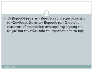  Οι βυρσοδέψες είχαν ιδρύσει ένα ισχυρό σωματείο,
το «Σύνδεσμο Εργατών Βυρσοδεψών Χίου», το
καταστατικό του οποίου αναφέρει την ίδρυσή του
το1918 και την τελευταία του τροποποίηση το 1991.
ΡΟΥΣΣΗ ΜΑΡΙΑ
 