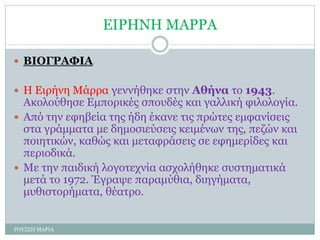 ΕΙΡΗΝΗ ΜΑΡΡΑ
 ΒΙΟΓΡΑΦΙΑ
 Η Ειρήνη Μάρρα γεννήθηκε στην Αθήνα το 1943.
Ακολούθησε Εμπορικές σπουδές και γαλλική φιλολογία.
 Από την εφηβεία της ήδη έκανε τις πρώτες εμφανίσεις
στα γράμματα με δημοσιεύσεις κειμένων της, πεζών και
ποιητικών, καθώς και μεταφράσεις σε εφημερίδες και
περιοδικά.
 Με την παιδική λογοτεχνία ασχολήθηκε συστηματικά
μετά το 1972. Έγραψε παραμύθια, διηγήματα,
μυθιστορήματα, θέατρο.
ΡΟΥΣΣΗ ΜΑΡΙΑ
 