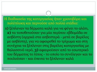 Η διαδικασία της κατεργασίας ήταν χρονοβόρα και
πολύπλοκη και περνούσε από πολλά στάδια:
1) ξέπλεναν τα δέρματα καλά για να φύγει το αλάτι,
2) τα τοποθετούσαν για μία περίπου εβδομάδα σε
ασβέστη (αρχικά στα ασβεστερά - μετά σε βαρέλες
με ασβέστη), για να αφαιρεθεί το τρίχωμα και στη
συνέχεια τα ξέπλεναν στις βαρέλες κατεργασίας με
θαλασσινό νερό, 3) αφαιρούσαν από το εσωτερικό
του δέρματος το λίπος - το οποίο το συνέλεγαν και το
πουλούσαν - και έπειτα το ξέπλεναν καλά
ΡΟΥΣΣΗ ΜΑΡΙΑ
 