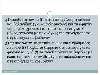 4) τοποθετούσαν τα δέρματα σε εκχύλισμα πεύκου
και βαλανιδιού (για να σκληρύνουν) και τα άφηναν
για μεγάλο χρονικό διάστημα - από 1 έως και 6
μήνες, ανάλογα με τις ανάγκες της επιχείρησης και
στη συνέχεια τα ξέπλεναν
5) τα πάστωναν με φυτικές ουσίες για 2 εβδομάδες
περίπου 6) έβαζαν τα δέρματα στην πρέσα για να
φύγουν τα υγρά 7) τα τοποθετούσαν σε βαρέλες με
έλαια (ψαρέλαιο συνήθως) για να μαλακώσουν και
στη συνέχεια τα κρεμούσαν
ΡΟΥΣΣΗ ΜΑΡΙΑ
 