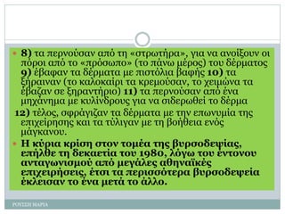  8) τα περνούσαν από τη «στρωτήρα», για να ανοίξουν οι
πόροι από το «πρόσωπο» (το πάνω μέρος) του δέρματος
9) έβαφαν τα δέρματα με πιστόλια βαφής 10) τα
ξήραιναν (το καλοκαίρι τα κρεμούσαν, το χειμώνα τα
έβαζαν σε ξηραντήριο) 11) τα περνούσαν από ένα
μηχάνημα με κυλίνδρους για να σιδερωθεί το δέρμα
12) τέλος, σφράγιζαν τα δέρματα με την επωνυμία της
επιχείρησης και τα τύλιγαν με τη βοήθεια ενός
μάγκανου.
 Η κύρια κρίση στον τομέα της βυρσοδεψίας,
επήλθε τη δεκαετία του 1980, λόγω του έντονου
ανταγωνισμού από μεγάλες αθηναϊκές
επιχειρήσεις, έτσι τα περισσότερα βυρσοδεψεία
έκλεισαν το ένα μετά το άλλο.
ΡΟΥΣΣΗ ΜΑΡΙΑ
 
