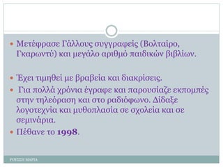  Μετέφρασε Γάλλους συγγραφείς (Βολταίρο,
Γκαρωντύ) και μεγάλο αριθμό παιδικών βιβλίων.
 Έχει τιμηθεί με βραβεία και διακρίσεις.
 Για πολλά χρόνια έγραφε και παρουσίαζε εκπομπές
στην τηλεόραση και στο ραδιόφωνο. Δίδαξε
λογοτεχνία και μυθοπλασία σε σχολεία και σε
σεμινάρια.
 Πέθανε το 1998.
ΡΟΥΣΣΗ ΜΑΡΙΑ
 
