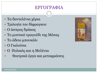 ΕΡΓΟΓΡΑΦΙΑ
 Τα δαντελένια χέρια
 Τριλογία του δίφραγκου
 Ο άσπρος δράκος
 Το μυστικό τραγούδι της Μάτας
 Το άδειο μπουκάλι
 Ο Γιαλούσα
 Ο Πολικός και η Μελένια
 θεατρικά έργα και μεταφράσεις
ΡΟΥΣΣΗ ΜΑΡΙΑ
 