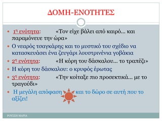 ΔΟΜΗ-ΕΝΟΤΗΤΕΣ
 1η ενότητα: «Τον είχε βάλει από καιρό... και
παραμόνευε την ώρα»
 Ο νεαρός τσαγκάρης και το μυστικό του σχέδιο να
κατασκευάσει ένα ζευγάρι λουστρινένια γοβάκια
 2η ενότητα: «Η κόρη του δάσκαλου... το τραπέζι»
 Η κόρη του δάσκαλου: ο κρυφός έρωτας
 3η ενότητα: «Την κοίταξε πιο προσεκτικά... με το
τραγούδι»
 Η μεγάλη απόφαση και το δώρο σε αυτή που το
αξίζει!
ΡΟΥΣΣΗ ΜΑΡΙΑ
 