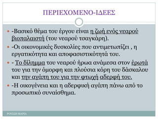 ΠΕΡΙΕΧΟΜΕΝΟ-ΙΔΕΕΣ
 -Βασικό θέμα του έργου είναι η ζωή ενός νεαρού
βιοπαλαιστή (του νεαρού τσαγκάρη).
 -Οι οικονομικές δυσκολίες που αντιμετωπίζει , η
εργατικότητα και αποφασιστικότητά του.
 - Το δίλημμα του νεαρού ήρωα ανάμεσα στον έρωτά
του για την όμορφη και πλούσια κόρη του δάσκαλου
και την αγάπη του για την φτωχή αδερφή του.
 -Η οικογένεια και η αδερφική αγάπη πάνω από το
προσωπικό συναίσθημα.
ΡΟΥΣΣΗ ΜΑΡΙΑ
 