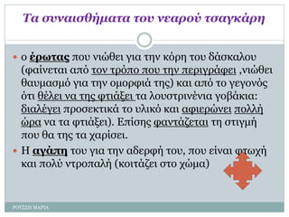 Τα συναισθήματα του νεαρού τσαγκάρη
 ο έρωτας που νιώθει για την κόρη του δάσκαλου
(φαίνεται από τον τρόπο που την περιγράφει ,νιώθει
θαυμασμό για την ομορφιά της) και από το γεγονός
ότι θέλει να της φτιάξει τα λουστρινένια γοβάκια:
διαλέγει προσεκτικά το υλικό και αφιερώνει πολλή
ώρα να τα φτιάξει). Επίσης φαντάζεται τη στιγμή
που θα της τα χαρίσει.
 Η αγάπη του για την αδερφή του, που είναι φτωχή
και πολύ ντροπαλή (κοιτάζει στο χώμα)
ΡΟΥΣΣΗ ΜΑΡΙΑ
 