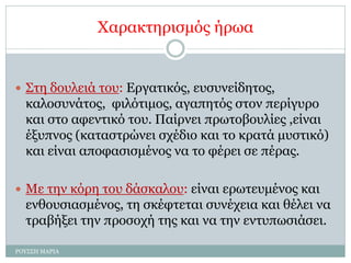 Χαρακτηρισμός ήρωα
 Στη δουλειά του: Εργατικός, ευσυνείδητος,
καλοσυνάτος, φιλότιμος, αγαπητός στον περίγυρο
και στο αφεντικό του. Παίρνει πρωτοβουλίες ,είναι
έξυπνος (καταστρώνει σχέδιο και το κρατά μυστικό)
και είναι αποφασισμένος να το φέρει σε πέρας.
 Με την κόρη του δάσκαλου: είναι ερωτευμένος και
ενθουσιασμένος, τη σκέφτεται συνέχεια και θέλει να
τραβήξει την προσοχή της και να την εντυπωσιάσει.
ΡΟΥΣΣΗ ΜΑΡΙΑ
 