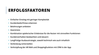  Einfacher Einstieg mit geringer Komplexität
 Kundenbedürfnisse erkennen
 Belohnungen anbieten
 Awareness
 Kombination spielerischer Erlebnisse für die Nutzer mit sinnvollen Funktionen
 Kundenverhalten beobachten und steuern
 Langfristige Ausbaustrategie, sowohl technisch wie auch inhaltlich
 Verbindung sicherstellen
 Verknüpfung der AR Welt und Shoppingfunktion mit CRM in der App
ERFOLGSFAKTOREN
 