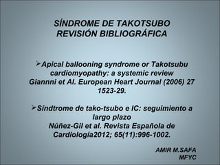SÍNDROME DE TAKOTSUBO
REVISIÓN BIBLIOGRÁFICA
Apical ballooning syndrome or Takotsubu
cardiomyopathy: a systemic review
Giannni et Al. European Heart Journal (2006) 27
1523-29.
Síndtrome de tako-tsubo e IC: seguimiento a
largo plazo
Núñez-Gil et al. Revista Española de
Cardiología2012; 65(11):996-1002.
AMIR M.SAFA
MFYC
 