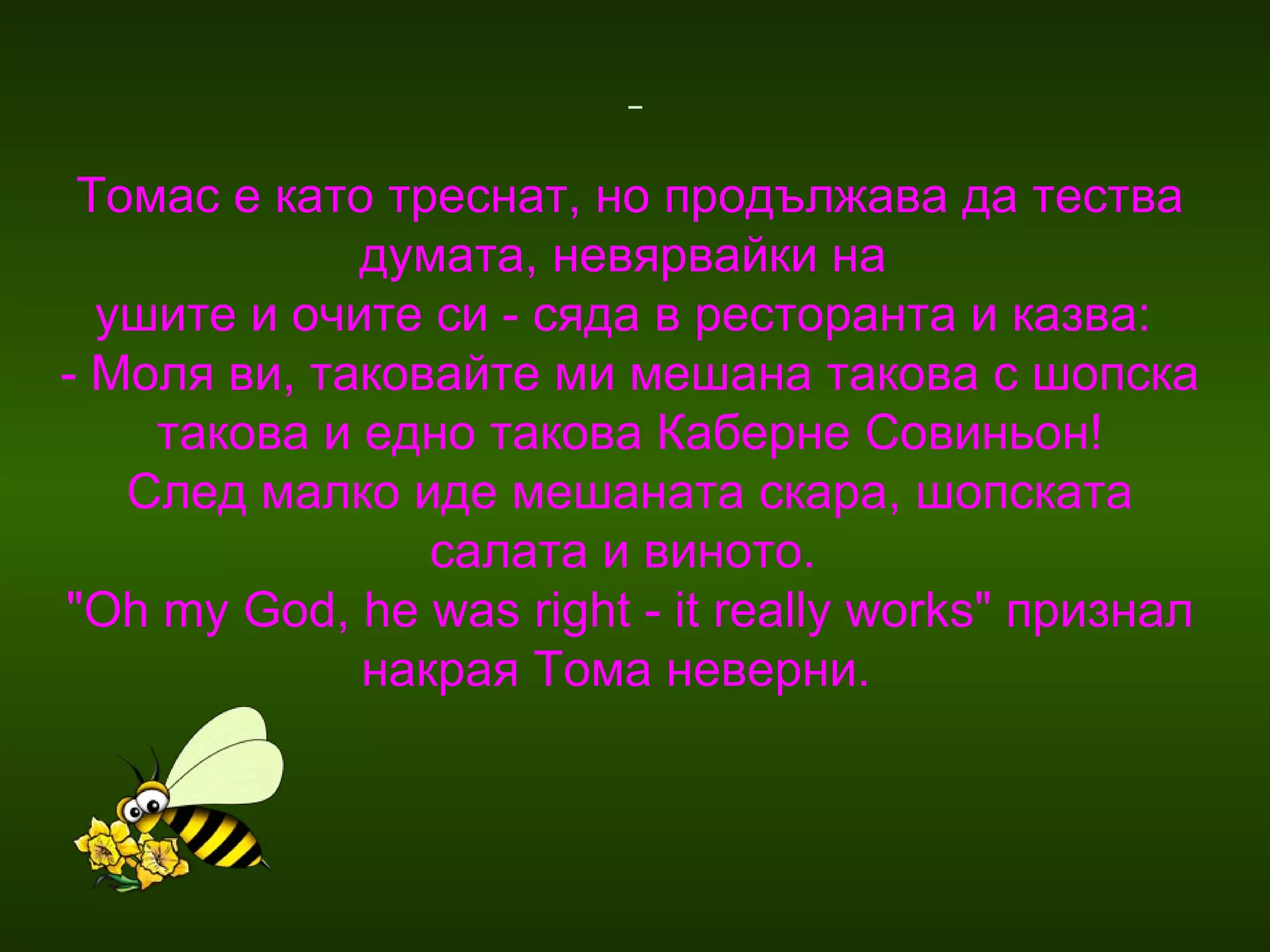 Томас е като треснат, но продължава да тества думата, невярвайки на  ушите и очите си - сяда в ресторанта и казва:  - Моля ви, таковайте ми мешана такова с шопска такова и едно такова Каберне Совиньон! След малко иде мешаната скара, шопската салата и виното.  "Oh my God, he was right - it really works" признал накрая Тома неверни.  