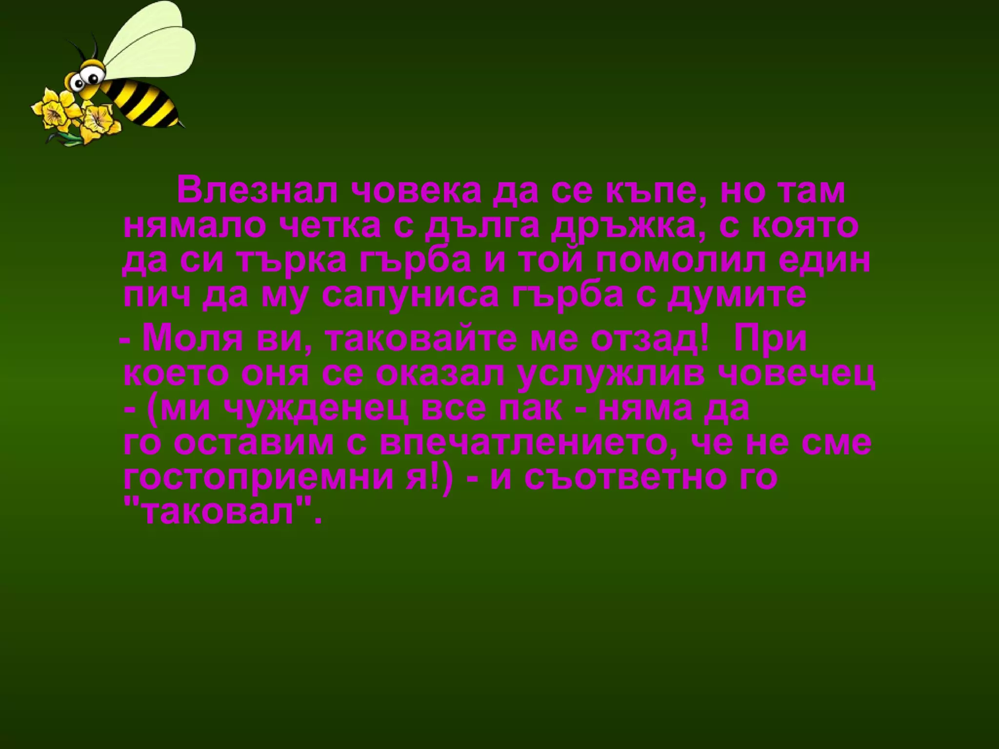 Влезнал човека да се къпе, но там нямало четка с дълга дръжка, с която да си търка гърба и той помолил един пич да му сапуниса гърба с думите  - Моля ви, таковайте ме отзад!  При което оня се оказал услужлив човечец  - (ми чужденец все пак - няма да  го оставим с впечатлението, че не сме гостоприемни я!) - и съответно го "таковал".  