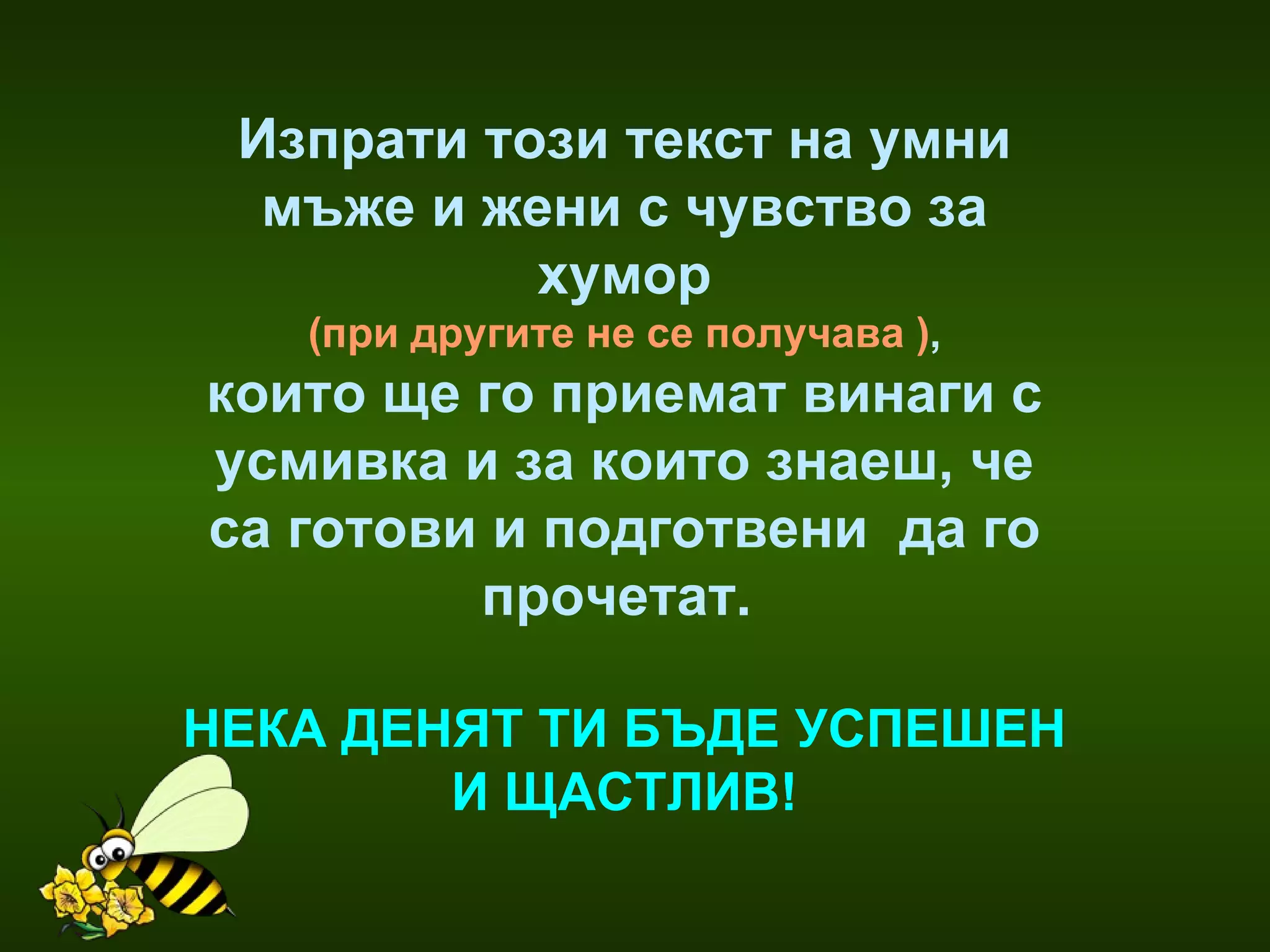 Изпрати този текст на умни мъже и жени с чувство за хумор ( при другите не се получава  ) , които ще го приемат винаги с усмивка и за които знаеш, че са готови и подготвени  да го прочетат.  НЕКА ДЕНЯТ ТИ БЪДЕ УСПЕШЕН И ЩАСТЛИВ ! 