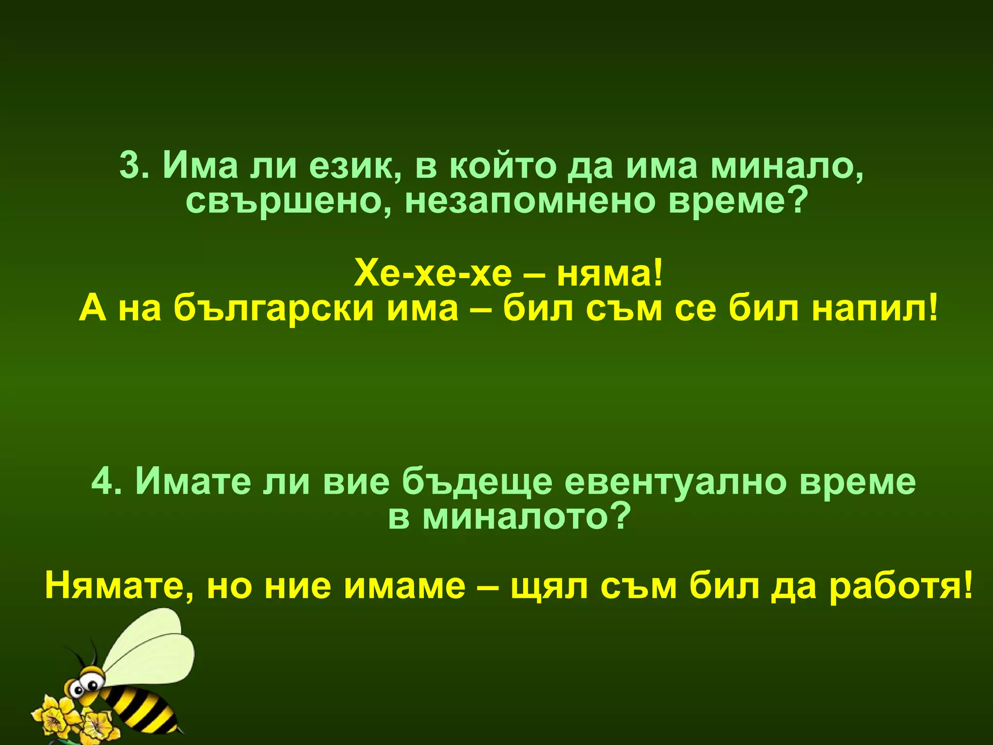 3. Има ли език, в който да има минало,  свършено, незапомнено време? Хе-хе-хе – няма! А на български има – бил съм се бил напил! 4. Имате ли вие бъдеще евентуално време  в миналото? Нямате, но ние имаме – щял съм бил да работя! 