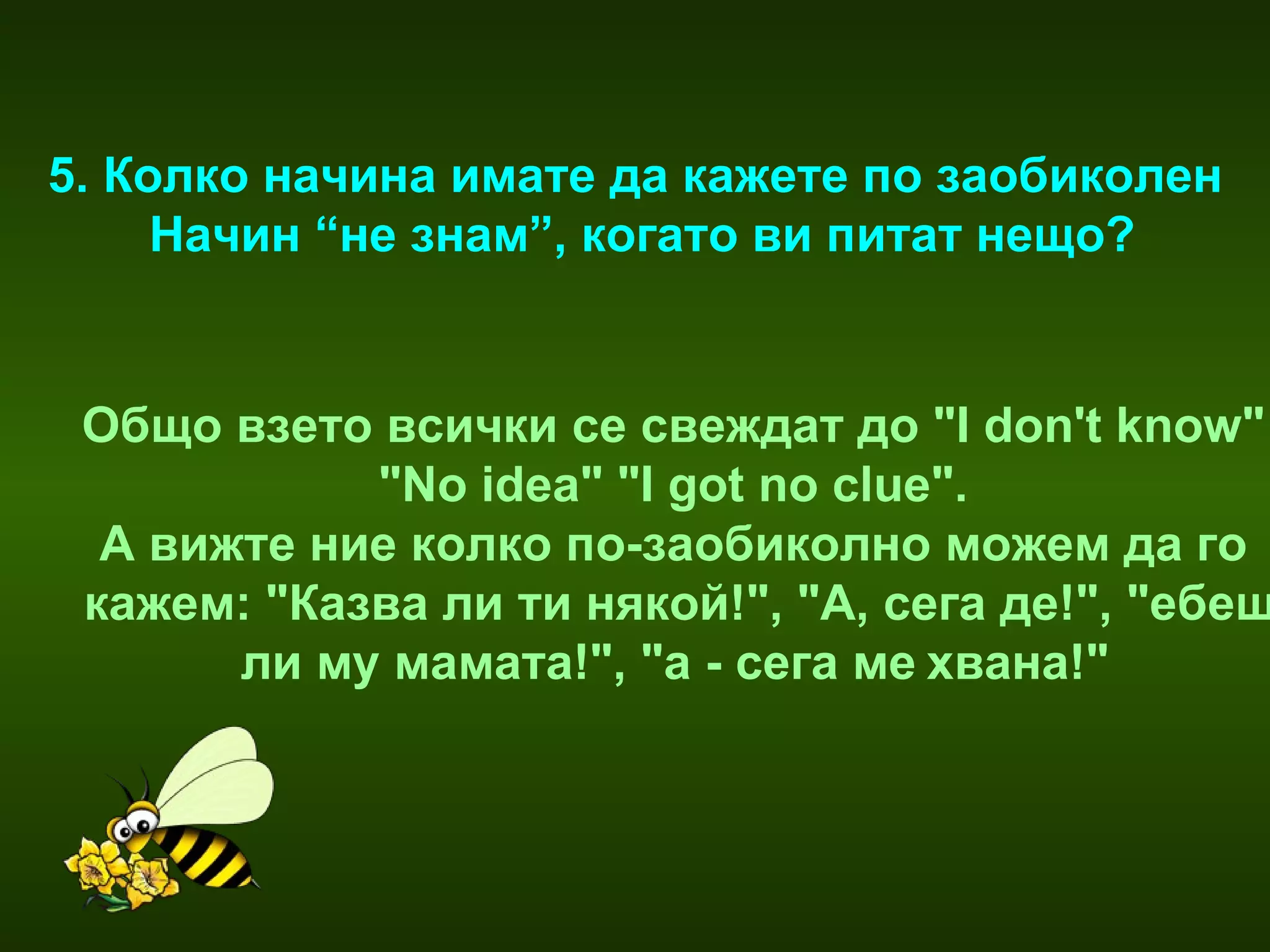 5. Колко начина имате да кажете по заобиколен  Начин “не знам”, когато ви питат нещо? Общо взето всички се свеждат до "I don't know"  "No idea" "I got no clue".   А вижте ние колко по-заобиколно можем да го  кажем: "Казва ли ти някой!", "А, сега де!", "ебеш ли му мамата!", "а - сега ме   хвана!"     